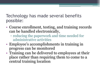 Technology has made several benefits
possible:
• Course enrollment, testing, and training records
can be handled electronically,
▫ reducing the paperwork and time needed for
administrative activities
• Employee’s accomplishments in training in
progress can be monitored
• Training can be delivered to employees at their
place rather than requiring them to come to a
central training location
 