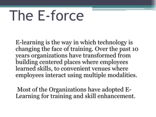 The E-force
E-learning is the way in which technology is
changing the face of training. Over the past 10
years organizations have transformed from
building centered places where employees
learned skills, to convenient venues where
employees interact using multiple modalities.
Most of the Organizations have adopted E-
Learning for training and skill enhancement.
 