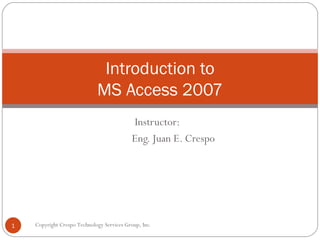Instructor: Eng. Juan E. Crespo Introduction to MS Access 2007 Copyright Crespo Technology Services Group, Inc. 