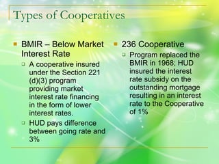 Types of Cooperatives BMIR – Below Market Interest Rate A cooperative insured under the Section 221 (d)(3) program providing market interest rate financing in the form of lower interest rates. HUD pays difference between going rate and 3% 236 Cooperative Program replaced the BMIR in 1968; HUD insured the interest rate subsidy on the outstanding mortgage resulting in an interest rate to the Cooperative of 1% 