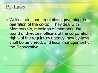 By-Laws Written rules and regulations governing the operation of the co-op.  They deal with Membership, meetings of members, the board of directors, officers of the corporation, rights of the regulatory agency, how by-laws shall be amended, and fiscal management of the Cooperative. 