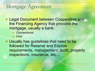 Mortgage Agreement Legal Document between Cooperative and the Financing Agency that provides the mortgage, usually a bank. Conventional FHA  Usually has guidelines that need to be followed for Reserve and Escrow requirements, management, audit, property inspections, insurance, etc… 