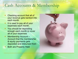 Cash Accounts & Membership Checking account that all of your revenue gets banked into each month It is used to pay all of your expenses each month. You should be depositing enough each month to cover all of your expenses Membership Account – Account that the membership & equity payments gets deposited and disbursed from  Both are Property Held 