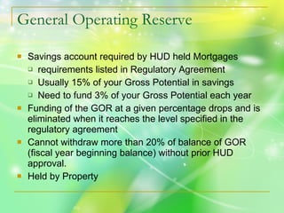 General Operating Reserve Savings account required by HUD held Mortgages requirements listed in Regulatory Agreement Usually 15% of your Gross Potential in savings Need to fund 3% of your Gross Potential each year Funding of the GOR at a given percentage drops and is eliminated when it reaches the level specified in the regulatory agreement Cannot withdraw more than 20% of balance of GOR (fiscal year beginning balance) without prior HUD approval. Held by Property 