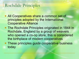 Rochdale Principles All Cooperatives share a common set of principles adopted by the International Cooperative Alliance The Rochdale Principles originated in 1844 in Rochdale, England by a group of weavers who opened a co-op store; this is considered the birthplace of modern cooperatives These principles guide cooperative business today 