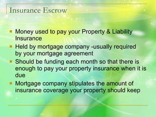 Insurance Escrow Money used to pay your Property & Liability Insurance Held by mortgage company -usually required  by your mortgage agreement Should be funding each month so that there is enough to pay your property insurance when it is due Mortgage company stipulates the amount of insurance coverage your property should keep 