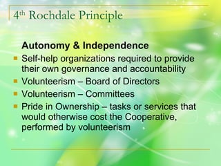 4 th  Rochdale Principle Autonomy & Independence Self-help organizations required to provide their own governance and accountability Volunteerism – Board of Directors Volunteerism – Committees Pride in Ownership – tasks or services that would otherwise cost the Cooperative, performed by volunteerism 