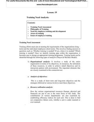 For useful Documents like this and Lots of more Educational and Technological Stuff Visit...

                                      www.thecodexpert.com



                                                     Lesson: 19

                         Training Need Analysis:

                          Contents:

                          o   Training Need Assessment
                          o   Philosophy of Training
                          o   Need for employee training and development
                          o   Areas of training
                          o   Issues of employee training


              Training Need Assessment

              Training efforts must aim at meeting the requirements of the organizations (long –
              term) and the individual employees (short-term). This involves finding answers to
              questions such as: Whether training is needed? If yes, where it is needed? Which
              training is needed? Once we identify training gaps within the organisation, it
              becomes easy to design an appropriate training programme. Training needs can be
              identified through the following types of analysis (Thayer & McGhee Model):

                          1) Organisational analysis: It involves a study of the entire
                             organization in terms of its objectives, its resources, the utilization
                             of these resources, in order to achieve stated objectives and its
                             interaction pattern with environment. The important elements that
                             are closely examined in this connection are:


                              Analysis of objectives:

                               This is a study of short term and long-term objectives and the
                              strategies followed at various levels to meet these objectives.

                              Resource utilisation analysis:

                              How the various organisational resources (human, physical and
                              financial) are put to use is the main focus of this study. The
                              contributions of various departments- are also examined by
                              establishing efficiency indices for each unit. This is done to find
                              out comparative labour costs, whether a unit is under manned or
                              over manned.
                     .
 