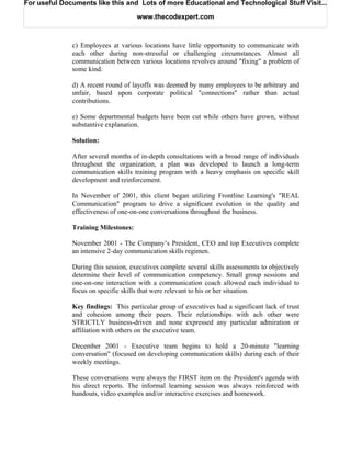 For useful Documents like this and Lots of more Educational and Technological Stuff Visit...

                                     www.thecodexpert.com



              c) Employees at various locations have little opportunity to communicate with
              each other during non-stressful or challenging circumstances. Almost all
              communication between various locations revolves around "fixing" a problem of
              some kind.

              d) A recent round of layoffs was deemed by many employees to be arbitrary and
              unfair, based upon corporate political "connections" rather than actual
              contributions.

              e) Some departmental budgets have been cut while others have grown, without
              substantive explanation.

              Solution:

              After several months of in-depth consultations with a broad range of individuals
              throughout the organization, a plan was developed to launch a long-term
              communication skills training program with a heavy emphasis on specific skill
              development and reinforcement.

              In November of 2001, this client began utilizing Frontline Learning's "REAL
              Communication" program to drive a significant evolution in the quality and
              effectiveness of one-on-one conversations throughout the business.

              Training Milestones:

              November 2001 - The Company’s President, CEO and top Executives complete
              an intensive 2-day communication skills regimen.

              During this session, executives complete several skills assessments to objectively
              determine their level of communication competency. Small group sessions and
              one-on-one interaction with a communication coach allowed each individual to
              focus on specific skills that were relevant to his or her situation.

              Key findings: This particular group of executives had a significant lack of trust
              and cohesion among their peers. Their relationships with ach other were
              STRICTLY business-driven and none expressed any particular admiration or
              affiliation with others on the executive team.

              December 2001 - Executive team begins to hold a 20-minute "learning
              conversation" (focused on developing communication skills) during each of their
              weekly meetings.

              These conversations were always the FIRST item on the President's agenda with
              his direct reports. The informal learning session was always reinforced with
              handouts, video examples and/or interactive exercises and homework.
 