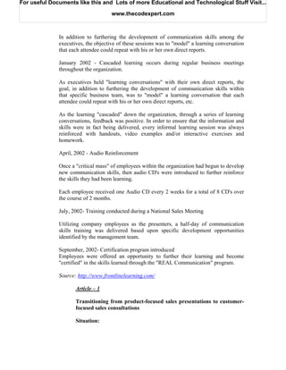 For useful Documents like this and Lots of more Educational and Technological Stuff Visit...

                                     www.thecodexpert.com



              In addition to furthering the development of communication skills among the
              executives, the objective of these sessions was to "model" a learning conversation
              that each attendee could repeat with his or her own direct reports.

              January 2002 - Cascaded learning occurs during regular business meetings
              throughout the organization.

              As executives held "learning conversations" with their own direct reports, the
              goal, in addition to furthering the development of communication skills within
              that specific business team, was to "model" a learning conversation that each
              attendee could repeat with his or her own direct reports, etc.

              As the learning "cascaded" down the organization, through a series of learning
              conversations, feedback was positive. In order to ensure that the information and
              skills were in fact being delivered, every informal learning session was always
              reinforced with handouts, video examples and/or interactive exercises and
              homework.

              April, 2002 - Audio Reinforcement

              Once a "critical mass" of employees within the organization had begun to develop
              new communication skills, then audio CD's were introduced to further reinforce
              the skills they had been learning.

              Each employee received one Audio CD every 2 weeks for a total of 8 CD's over
              the course of 2 months.

              July, 2002- Training conducted during a National Sales Meeting

              Utilizing company employees as the presenters, a half-day of communication
              skills training was delivered based upon specific development opportunities
              identified by the management team.

              September, 2002- Certification program introduced
              Employees were offered an opportunity to further their learning and become
              "certified" in the skills learned through the "REAL Communication" program.

              Source: http://www.frontlinelearning.com/

                     Article – 1

                     Transitioning from product-focused sales presentations to customer-
                     focused sales consultations

                     Situation:
 