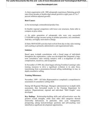 For useful Documents like this and Lots of more Educational and Technological Stuff Visit...

                                   www.thecodexpert.com



                    A client organization with +800 salespeople experiences flattening growth
                    rates (from decades of double-digit annual growth to eight years of 5 to 7
                    percent inflation-adjusted growth).

                    Root Causes:

                    a) An increasingly commoditized product line.

                    b) Smaller regional competitors with lower cost structures, better able to
                    compete on price alone.

                    c) An entire generation of salespeople who were very successful
                    (+$160,000 average income) acting as product presenters, not consultants.
                    And thus, not highly motivated to change.

                    d) Sales MANAGER activities had evolved from day-to-day sales training
                    and coaching to primarily administrative and organizational tasks.

                    Solution:

                    Based upon in-depth consultations with a broad range of individuals
                    throughout the organization, a plan was developed that integrated a long-
                    term consultative sales training initiative with a re-alignment of sales
                    compensation, incentives, and recognition.

                    In November of 1999, this client began utilizing Frontline Learning's sales
                    training resources to drive a significant evolution in its sales force,
                    transitioning from a presentation-focused selling methodology to true, in
                    depth consultative selling.

                    Training Milestones:

                    November, 1999 - All Sales Representatives completed a comprehensive
                    assessment of consultative selling skills

                    During fall Regional Meetings, Managers administered an in-depth skills
                    assessment, then forwarded results to the Training Department for
                    analysis. Organizational, regional and individual “Skill Graphs” were
                    developed.

                    Key findings: Relationship-building skills and self-motivation were the
                    greatest overall strengths, while most other skill categories showed
                    noteworthy deficiencies. In particular, sales cycle management,
                    prospecting, asking tactical/strategic questions and self-coaching were
                    identified as significant development opportunities.
 
