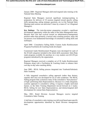 For useful Documents like this and Lots of more Educational and Technological Stuff Visit...

                                    www.thecodexpert.com



                    January 2000 - Regional Managers delivered targeted sales training at the
                    National Sales Meeting

                    Regional Sales Managers received significant training/coaching in
                    preparation for delivery of 18 sessions targeted toward specific selling
                    skills (prospecting, asking strategic questions, etc.) at the National Sales
                    Meeting (each session was delivered 3 times by a team of 3 or 4 Regional
                    Managers).

                    Key findings: The train-the-trainer preparation revealed a significant
                    development opportunity within the ranks of the Sales Management team.
                    Because their role had evolved toward an administrative/management
                    position rather than primarily a tactical sales coaching position, many did
                    not possess even fundamental knowledge of consultative selling skills and
                    techniques.

                    April 2000 - Consultative Selling Skills: Custom Audio Reinforcement
                    Programs/Facilitation & Coaching Guide developed

                    Customized Audio Reinforcement Programs were developed for each of
                    the 20 skill categories included in the initial skills assessment. Sales Reps
                    made programs available for purchase at a very modest cost ($14.50 per
                    program) subsidized by the organization.

                    Regional Managers received a complete set of 20 Audio Reinforcement
                    Programs along with a Facilitation & Coaching Guide to enhance their
                    own day-to-day sales coaching ability.

                    June 2000 - REAL Selling process integrated into Yearbook/Scholastic
                    Sales Academy

                    A fully integrated consultative selling approach (rather than distinct,
                    separate skill sets) was developed for use at sales academies. The REAL
                    Selling program fully systemizes many of the consultative “best practices”
                    of high- performing Sales Representatives. Because it is a fully integrated,
                    systemic approach to consultative selling, it requires a highly motivated
                    learner, so the Sales Training Department moved forward on 2 tracks:
                    REAL Selling for new Sales Representatives, and distinct/targeted skill
                    development for veteran Sales Representatives.

                    May, 2001- Retail Division Account Managers receive targeted
                    Consultative Sales Training

                    A half-day of consultative sales training was delivered based upon specific
                    development opportunities identified by Retail Division management
                    team.
 