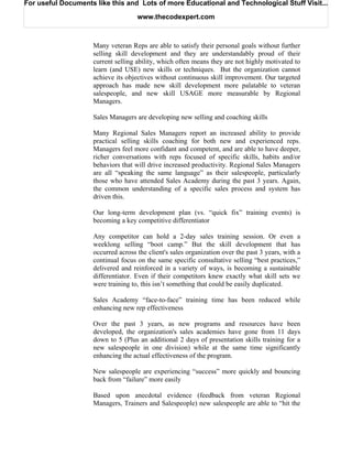 For useful Documents like this and Lots of more Educational and Technological Stuff Visit...

                                    www.thecodexpert.com



                    Many veteran Reps are able to satisfy their personal goals without further
                    selling skill development and they are understandably proud of their
                    current selling ability, which often means they are not highly motivated to
                    learn (and USE) new skills or techniques. But the organization cannot
                    achieve its objectives without continuous skill improvement. Our targeted
                    approach has made new skill development more palatable to veteran
                    salespeople, and new skill USAGE more measurable by Regional
                    Managers.

                    Sales Managers are developing new selling and coaching skills

                    Many Regional Sales Managers report an increased ability to provide
                    practical selling skills coaching for both new and experienced reps.
                    Managers feel more confidant and competent, and are able to have deeper,
                    richer conversations with reps focused of specific skills, habits and/or
                    behaviors that will drive increased productivity. Regional Sales Managers
                    are all “speaking the same language” as their salespeople, particularly
                    those who have attended Sales Academy during the past 3 years. Again,
                    the common understanding of a specific sales process and system has
                    driven this.

                    Our long-term development plan (vs. “quick fix” training events) is
                    becoming a key competitive differentiator

                    Any competitor can hold a 2-day sales training session. Or even a
                    weeklong selling “boot camp.” But the skill development that has
                    occurred across the client's sales organization over the past 3 years, with a
                    continual focus on the same specific consultative selling “best practices,”
                    delivered and reinforced in a variety of ways, is becoming a sustainable
                    differentiator. Even if their competitors knew exactly what skill sets we
                    were training to, this isn’t something that could be easily duplicated.

                    Sales Academy “face-to-face” training time has been reduced while
                    enhancing new rep effectiveness

                    Over the past 3 years, as new programs and resources have been
                    developed, the organization's sales academies have gone from 11 days
                    down to 5 (Plus an additional 2 days of presentation skills training for a
                    new salespeople in one division) while at the same time significantly
                    enhancing the actual effectiveness of the program.

                    New salespeople are experiencing “success” more quickly and bouncing
                    back from “failure” more easily

                    Based upon anecdotal evidence (feedback from veteran Regional
                    Managers, Trainers and Salespeople) new salespeople are able to “hit the
 