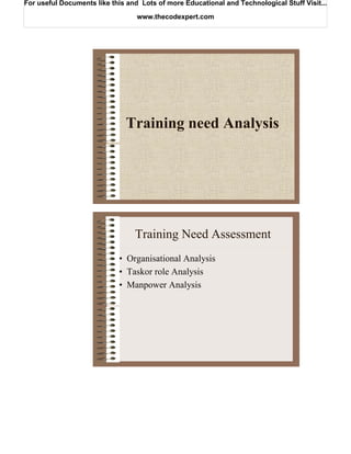 For useful Documents like this and Lots of more Educational and Technological Stuff Visit...

                                  www.thecodexpert.com




                              Training need Analysis




                                 Training Need Assessment
                            • Organisational Analysis
                            • Taskor role Analysis
                            • Manpower Analysis
 