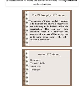 For useful Documents like this and Lots of more Educational and Technological Stuff Visit...

                                  www.thecodexpert.com




                                 The Philosophy of Training
                            “The purpose of training and development
                              is to maintain and improve effectiveness
                              and efficiency of individuals within the
                              organization. This can only have
                              sustained effect if it influences the
                              actions and practices of line mangers so
                              as to serve better both - the self –
                              interest of employees.”




                                        Areas of Training
                            •   Knowledge
                            •   Technical Skills
                            •   Social Skills
                            •   Techniques
 