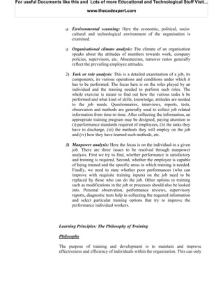 For useful Documents like this and Lots of more Educational and Technological Stuff Visit...

                                    www.thecodexpert.com



                           Environmental scanning: Here the economic, political, socio-
                           cultural and technological environment of the organisation is
                           examined.

                           Organisational climate analysis: The climate of an organisation
                           speaks about the attitudes of members towards work, company
                           policies, supervisors, etc. Absenteeism, turnover ratios generally
                           reflect the prevailing employee attitudes.

                        2) Task or role analysis: This is a detailed examination of a job, its
                           components, its various operations and conditions under which it
                           has to be performed. The focus here is on the roles played by an
                           individual and the training needed to perform such roles. The
                           whole exercise is meant to find out how the various tasks h be
                           performed and what kind of skills, knowledge, attitudes are needed
                           to the job needs. Questionnaires, interviews, reports, tests,
                           observation and methods are generally used to collect job related
                           information from time-to-time. After collecting the information, an
                           appropriate training program may be designed, paying attention to
                           (i) performance standards required of employees, (ii) the tasks they
                           have to discharge, (iii) the methods they will employ on the job
                           and (iv) how they have learned such methods, etc.

                        3) Manpower analysis: Here the focus is on the individual-in a given
                           job. There are three issues to be resolved through manpower
                           analysis. First we try to find, whether performance is satisfactory
                           and training is required. Second, whether the employee is capable
                           of being trained and the specific areas in which training is needed.
                           Finally, we need to state whether poor performances (who can
                           improve with requisite training inputs) on the job need to be
                           replaced by those who can do the job. Other options to training
                           such as modifications in the job or processes should also be looked
                           into. Personal observation, performance reviews, supervisory
                           reports, diagnostic tests help in collecting the required information
                           and select particular training options that try to improve the
                           performance individual workers.



                    Learning Principles: The Philosophy of Training

                    Philosophy

                    The purpose of training and development is to maintain and improve
                    effectiveness and efficiency of individuals within the organization. This can only
 