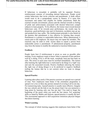 For useful Documents like this and Lots of more Educational and Technological Stuff Visit...

                                    www.thecodexpert.com



                    If behaviour is rewarded, it probably will be repeated. Positive
                    reinforcement consists of rewarding desired behaviours. People avoid
                    certain behaviours that invite criticism and punishment. A bank officer
                    would want to do a postgraduate course in finance, if it earns him
                    increments and makes him eligible for further promotions. Both the
                    external rewards (investments, praise) and the internal rewards (a feeling
                    of pride and achievement) associated with desired behaviours compel
                    subjects to learn properly. To be effective, the trainer must reward desired
                    behaviours only. If he rewards poor performance, the results may be
                    disastrous: good performers may quit in frustration, accidents may go up,
                    and productivity may suffer. The reinforcement principle is also based on
                    the premise that punishment is less effective in learning than reward.
                    Punishment is a pointer to undesirable behaviours. When administered, it
                    causes pain to the employee. He mayor may not repeat the mistakes. The
                    reactions may be mild or wild. Action taken to repeal a person from
                    undesirable action is punishment. If administered properly, punishment
                    may force the trainee to modify the undesired or incorrect behaviours.

                    Feedback

                    People learn best if reinforcement is given as soon as possible after
                    training. Every employee wants to know what is expected of him and how
                    well he is doing. If he is off the track, somebody must put him back on
                    rails. The errors in such cases must be rectified immediately. The trainee
                    after learning the right behaviour is motivated to do things in a 'right' way
                    and earn the associated rewards. Positive feedback (showing the trainee
                    the right way of doing things) is to be preferred to negative feedback
                    (telling the trainee that he is not correct) when we want to change
                    behaviour.

                    Spaced Practice

                    Learning takes place easily if the practice sessions are spread over a period
                    of time. New employees learn better if the orientation programme is
                    spread over a two or three day period, instead of covering it all in one day.
                    For memorizing tasks, 'massed' practice is usually more effective. Imagine
                    the way schools ask the kids to say the prayer loud. Can you memorize a
                    long poem by learning only one line per day? You tend to forget the
                    beginning of the poem when you reach the last stanza. For' acquiring'
                    skills as stated by Mathis and Jackson, spaced practice is usually the best.
                    This incremental approach to skill acquisition minimizes physical fatigue
                    that deters learning.

                    Whole Learning

                    The concept of whole learning suggests that employees learn better if the
 