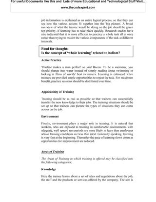 For useful Documents like this and Lots of more Educational and Technological Stuff Visit...

                                    www.thecodexpert.com



                    job information is explained as an entire logical process, so that they can
                    see how the various actions fit together into the 'big picture'. A broad
                    overview of what the trainee would be doing on the job should be given
                    top priority, if learning has to take place quickly. Research studies have
                    also indicated that it is more efficient to practice a whole task all at once
                    rather than trying to master the various components of the task at different
                    intervals.

                    Food for thought:
                    Is the concept of ‘whole learning’ related to holism?
                    Active Practice

                    'Practice makes a man perfect' so said Bacon. To be a swimmer, you
                    should plunge into water instead of simply reading about swimming or
                    looking at films of worlds' best swimmers. Learning is enhanced when
                    trainees are provided ample opportunities to repeat the task. For maximum
                    benefit, practice sessions should be distributed over time.


                    Applicability of Training

                    Training should be as real as possible so that trainees can successfully
                    transfer the new knowledge to their jobs. The training situations should be
                    set up so that trainees can picture the types of situations they can come
                    across on the job.

                    Environment

                    Finally, environment plays a major role in training. It is natural that
                    workers, who are exposed to training in comfortable environments with
                    adequate, well spaced rest periods are more likely to learn than employees
                    whose training conditions are less than ideal. Generally speaking, learning
                    is very fast at the beginning. Thereafter the pace of learning slows down as
                    opportunities for improvement are reduced.


                    Areas of Training

                    The Areas of Training in which training is offered may be classified into
                    the following categories:

                    Knowledge

                    Here the trainee learns about a set of rules and regulations about the job,
                    the staff and the products or services offered by the company. The aim is
 