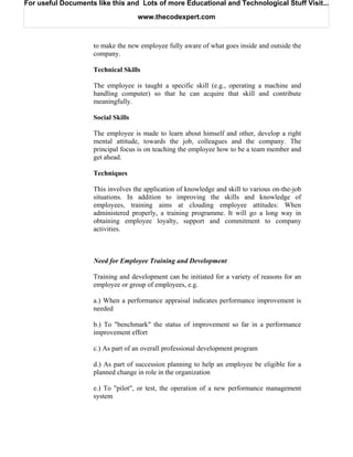 For useful Documents like this and Lots of more Educational and Technological Stuff Visit...

                                    www.thecodexpert.com



                    to make the new employee fully aware of what goes inside and outside the
                    company.

                    Technical Skills

                    The employee is taught a specific skill (e.g., operating a machine and
                    handling computer) so that he can acquire that skill and contribute
                    meaningfully.

                    Social Skills

                    The employee is made to learn about himself and other, develop a right
                    mental attitude, towards the job, colleagues and the company. The
                    principal focus is on teaching the employee how to be a team member and
                    get ahead.

                    Techniques

                    This involves the application of knowledge and skill to various on-the-job
                    situations. In addition to improving the skills and knowledge of
                    employees, training aims at clouding employee attitudes: When
                    administered properly, a training programme. It will go a long way in
                    obtaining employee loyalty, support and commitment to company
                    activities.



                    Need for Employee Training and Development

                    Training and development can be initiated for a variety of reasons for an
                    employee or group of employees, e.g.

                    a.) When a performance appraisal indicates performance improvement is
                    needed

                    b.) To "benchmark" the status of improvement so far in a performance
                    improvement effort

                    c.) As part of an overall professional development program

                    d.) As part of succession planning to help an employee be eligible for a
                    planned change in role in the organization

                    e.) To "pilot", or test, the operation of a new performance management
                    system
 