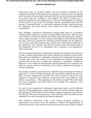 For useful Documents like this and Lots of more Educational and Technological Stuff Visit...

                                      www.thecodexpert.com



              improvement goals are carefully planned. And yet commonly overlooked are the
              competencies and skills of the people who are expected to meet these goals. The training
              needs associated with each improvement goal should be carefully evaluated and planned
              for to ensure that your workforce is well prepared. The quality of patient care is
              significant impacted by what employees know. The more knowledgeable an employee,
              the better job he or she can do. The distinction between organizational goals and staff
              learning is becoming blurred. To successfully implement strategic improvement goals
              the organization must help everyone keep learning about their ever-changing job
              responsibilities.

              Some healthcare organizations predetermine training needs based on accreditation
              standards, OSHA regulations, and other externally defined requirements. However there
              is no evaluation of whether the training will actually enhance the organization’s ability to
              achieve improvement goals. It is also common to ask employees what training they think
              they need. This may be important for individual staff development, but the employee’s
              view of what is personally important may not address the overall needs or objectives of
              the organization. Also, managers may provide an opinion about the training needs of
              their department but there is no confirmation with or reference to the organization’s
              improvement goals.

              The most enlightened healthcare organizations determine the strengths and weaknesses
              of staff in meeting improvement goals before defining and prioritising training needs.
              When goals are established it is important to determine what training may be necessary
              to achieve these goals. This analysis involves identifying the workforce competencies
              and skills that are necessary to support goal attainment. A competency is defined as
              behaviour or set of behaviours that describes required performance for a particular job.
              Skills are concrete attributes of individuals, such as skill in information technology or
              conflict management.

              For example, a healthcare organization may establish the goal of reducing the number of
              patient falls. To achieve this goal, employees will need specific competencies and skills.
              What are these competencies and skills? The answer should be derived from the
              judgment of supervisors and reinforced through discussions with employees. Then
              conduct a gap analysis – What competencies and skills are needed? What staff should
              have these competencies and skills? What are the strengths and weaknesses of the
              current workforce?

              For each of your organization’s performance improvement goals, ask the following
              questions: Would enhancing the competencies/skills of the current workforce help with
              goal attainment? Would a better-trained workforce make goal attainment more effective
              and efficient? What are the learning needs of those staff that will directly influence goal
              attainment? How will knowledge and skill gaps be addressed?

              Some healthcare organizations create a joint steering committee comprised of
              representatives from various levels and functions to facilitate the implementation of
              goal-directed training. This committee ensures that the training needs of staff are aligned
 
