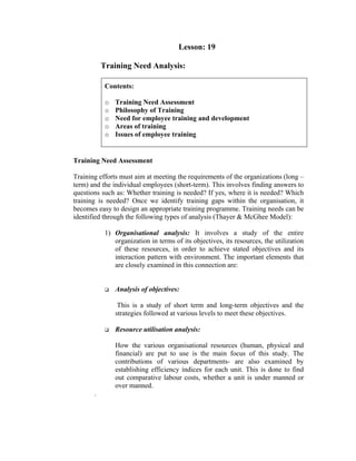 Lesson: 19
Training Need Analysis:
Contents:
o Training Need Assessment
o Philosophy of Training
o Need for employee training and development
o Areas of training
o Issues of employee training
Training Need Assessment
Training efforts must aim at meeting the requirements of the organizations (long –
term) and the individual employees (short-term). This involves finding answers to
questions such as: Whether training is needed? If yes, where it is needed? Which
training is needed? Once we identify training gaps within the organisation, it
becomes easy to design an appropriate training programme. Training needs can be
identified through the following types of analysis (Thayer & McGhee Model):
1) Organisational analysis: It involves a study of the entire
organization in terms of its objectives, its resources, the utilization
of these resources, in order to achieve stated objectives and its
interaction pattern with environment. The important elements that
are closely examined in this connection are:
Analysis of objectives:
This is a study of short term and long-term objectives and the
strategies followed at various levels to meet these objectives.
Resource utilisation analysis:
How the various organisational resources (human, physical and
financial) are put to use is the main focus of this study. The
contributions of various departments- are also examined by
establishing efficiency indices for each unit. This is done to find
out comparative labour costs, whether a unit is under manned or
over manned.
.
 