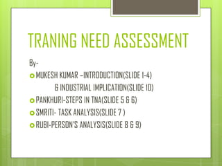 TRANING NEED ASSESSMENT
By-
 MUKESH KUMAR –INTRODUCTION(SLIDE 1-4)
        & INDUSTRIAL IMPLICATION(SLIDE 10)
 PANKHURI-STEPS IN TNA(SLIDE 5 & 6)
 SMRITI- TASK ANALYSIS(SLIDE 7 )
 RUBI-PERSON’S ANALYSIS(SLIDE 8 & 9)
 