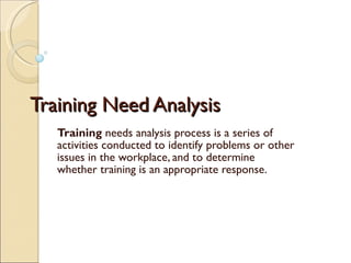 Training Need Analysis Training  needs analysis process is a series of activities conducted to identify problems or other issues in the workplace, and to determine whether training is an appropriate response. 