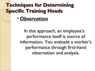 Techniques for Determining Specific Training Needs Observation In this approach, an employee’s performance itself is source of information. You evaluate a worker’s performance through first-hand observation and analysis. 
