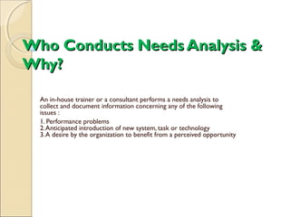 Who Conducts Needs Analysis &Who Conducts Needs Analysis &
Why?Why?
An in-house trainer or a consultant performs a needs analysis to
collect and document information concerning any of the following
issues :
1. Performance problems
2.Anticipated introduction of new system, task or technology
3.A desire by the organization to benefit from a perceived opportunity
 