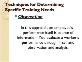 Techniques for DeterminingTechniques for Determining
Specific Training NeedsSpecific Training Needs
Observation
In this approach, an employee’s
performance itself is source of
information. You evaluate a worker’s
performance through first-hand
observation and analysis.
 