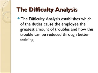 The Difficulty AnalysisThe Difficulty Analysis
The Difficulty Analysis establishes which
of the duties cause the employee the
greatest amount of troubles and how this
trouble can be reduced through better
training.
 