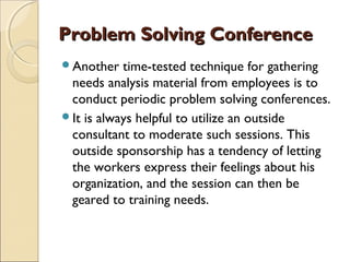 Problem Solving ConferenceProblem Solving Conference
Another time-tested technique for gathering
needs analysis material from employees is to
conduct periodic problem solving conferences.
It is always helpful to utilize an outside
consultant to moderate such sessions. This
outside sponsorship has a tendency of letting
the workers express their feelings about his
organization, and the session can then be
geared to training needs.
 