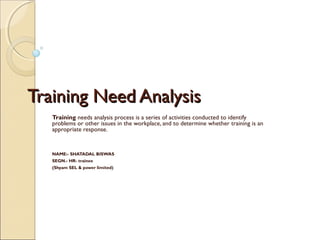 Training Need AnalysisTraining Need Analysis
Training needs analysis process is a series of activities conducted to identify
problems or other issues in the workplace, and to determine whether training is an
appropriate response.
NAME:- SHATADAL BISWAS
SEGN.- HR- trainee
(Shyam SEL & power limited)
 