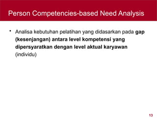 13
Person Competencies-based Need Analysis
• Analisa kebutuhan pelatihan yang didasarkan pada gap
(kesenjangan) antara level kompetensi yang
dipersyaratkan dengan level aktual karyawan
(individu)
 