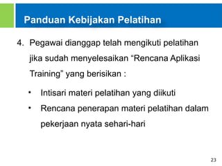 23
Panduan Kebijakan Pelatihan
4. Pegawai dianggap telah mengikuti pelatihan
jika sudah menyelesaikan “Rencana Aplikasi
Training” yang berisikan :
• Intisari materi pelatihan yang diikuti
• Rencana penerapan materi pelatihan dalam
pekerjaan nyata sehari-hari
 