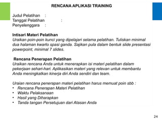 24
RENCANA APLIKASI TRAINING
Judul Pelatihan :
Tanggal Pelatihan :
Penyelenggara :
Intisari Materi Pelatihan
Uraikan poin-poin kunci yang dipelajari selama pelatihan. Tuliskan minimal
dua halaman kwarto spasi ganda. Sajikan pula dalam bentuk slide presentasi
powerpoint, minimal 7 slides.
Rencana Penerapan Pelatihan
Uraikan rencana Anda untuk menerapkan isi materi pelatihan dalam
pekerjaan sehari-hari. Aplikasikan materi yang relevan untuk membantu
Anda meningkatkan kinerja diri Anda sendiri dan team.
Uraian rencana penerapan materi pelatihan harus memuat poin sbb :
• Rencana Penerapan Materi Pelatihan
• Waktu Pelaksanaan
• Hasil yang Diharapkan
• Tanda tangan Persetujuan dari Atasan Anda
 