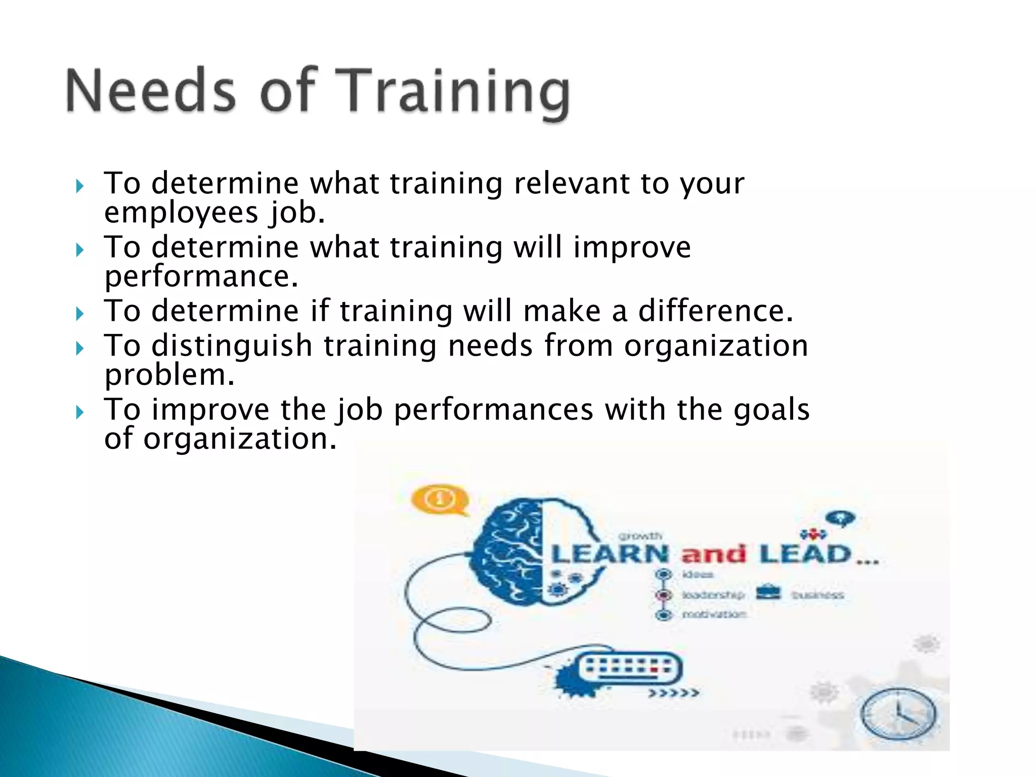  To determine what training relevant to your
employees job.
To determine what training will improve
performance.
To determine if training will make a difference.
To distinguish training needs from organization
problem.
To improve the job performances with the goals
of organization.