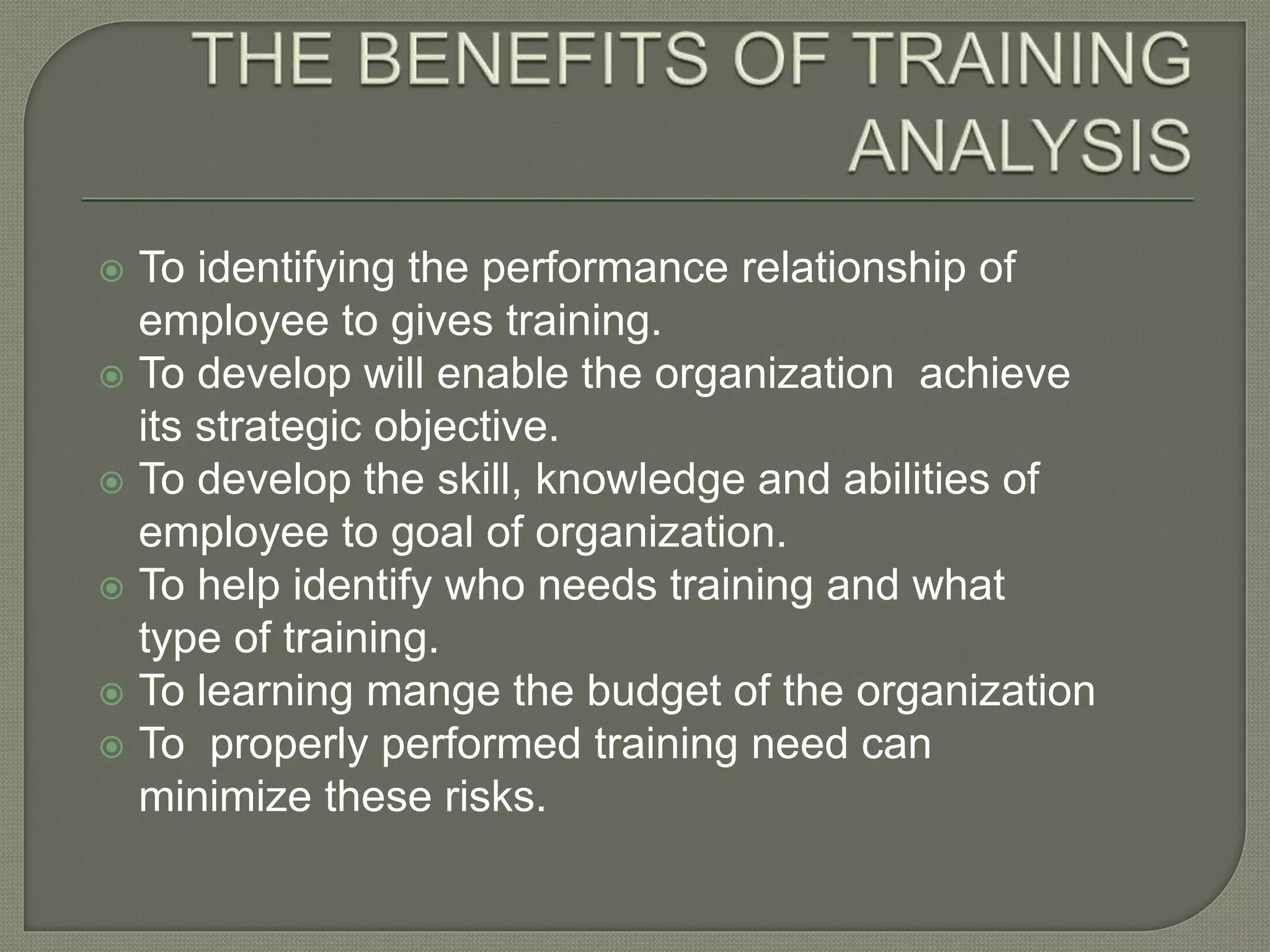  To identifying the performance relationship of
employee to gives training.
To develop will enable the organization achieve
its strategic objective.
To develop the skill, knowledge and abilities of
employee to goal of organization.
To help identify who needs training and what
type of training.
To learning mange the budget of the organization
To properly performed training need can
minimize these risks.