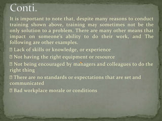 It is important to note that, despite many reasons to conduct
training shown above, training may sometimes not be the
only solution to a problem. There are many other means that
impact on someone’s ability to do their work, and The
following are other examples.
Lack of skills or knowledge, or experience
Not having the right equipment or resource
Not being encouraged by managers and colleagues to do the
right thing
There are no standards or expectations that are set and
communicated
Bad workplace morale or conditions
 
