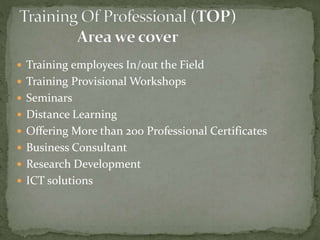  Training employees In/out the Field
 Training Provisional Workshops
 Seminars
 Distance Learning
 Offering More than 200 Professional Certificates
 Business Consultant
 Research Development
 ICT solutions
 