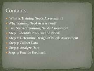  What is Training Needs Assessment?
 Why Training Need Assessment?
 Five Steps of Training Needs Assessment
 Step 1: Identify Problem and Needs
 Step 2: Determine Design of Needs Assessment
 Step 3: Collect Data
 Step 4: Analyze Data
 Step 5: Provide Feedback
 