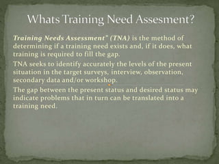 Training Needs Assessment” (TNA) is the method of
determining if a training need exists and, if it does, what
training is required to fill the gap.
TNA seeks to identify accurately the levels of the present
situation in the target surveys, interview, observation,
secondary data and/or workshop.
The gap between the present status and desired status may
indicate problems that in turn can be translated into a
training need.
 