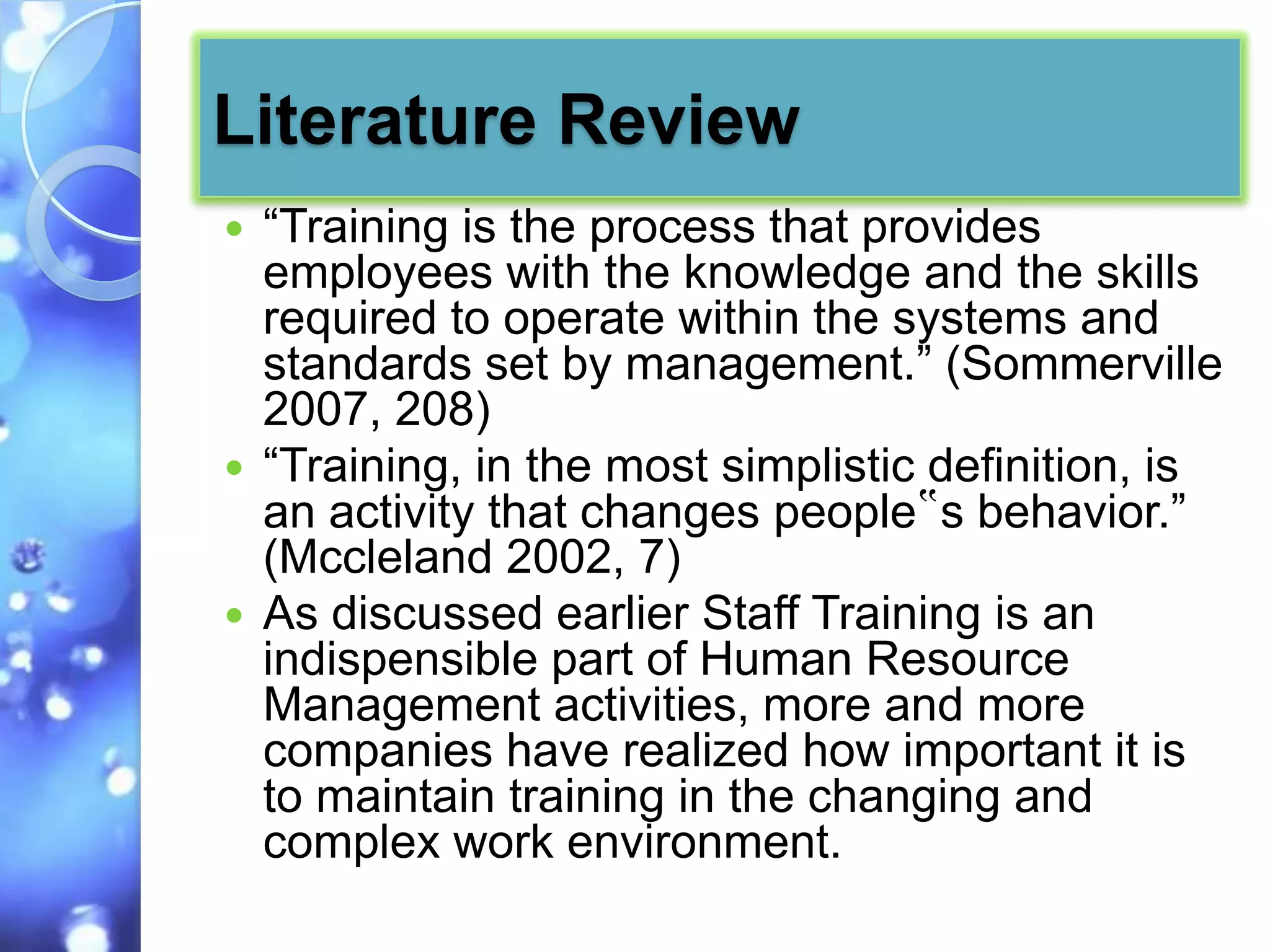 Literature Review
 “Training is the process that provides
  employees with the knowledge and the skills
  required to operate within the systems and
  standards set by management.” (Sommerville
  2007, 208)
 “Training, in the most simplistic definition, is
  an activity that changes people‟s behavior.”
  (Mccleland 2002, 7)
 As discussed earlier Staff Training is an
  indispensible part of Human Resource
  Management activities, more and more
  companies have realized how important it is
  to maintain training in the changing and
  complex work environment.
 