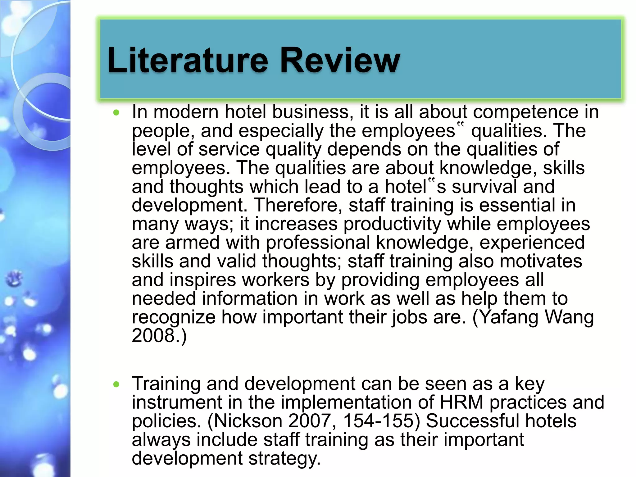 Literature Review
   In modern hotel business, it is all about competence in
    people, and especially the employees‟ qualities. The
    level of service quality depends on the qualities of
    employees. The qualities are about knowledge, skills
    and thoughts which lead to a hotel‟s survival and
    development. Therefore, staff training is essential in
    many ways; it increases productivity while employees
    are armed with professional knowledge, experienced
    skills and valid thoughts; staff training also motivates
    and inspires workers by providing employees all
    needed information in work as well as help them to
    recognize how important their jobs are. (Yafang Wang
    2008.)

   Training and development can be seen as a key
    instrument in the implementation of HRM practices and
    policies. (Nickson 2007, 154-155) Successful hotels
    always include staff training as their important
    development strategy.
 