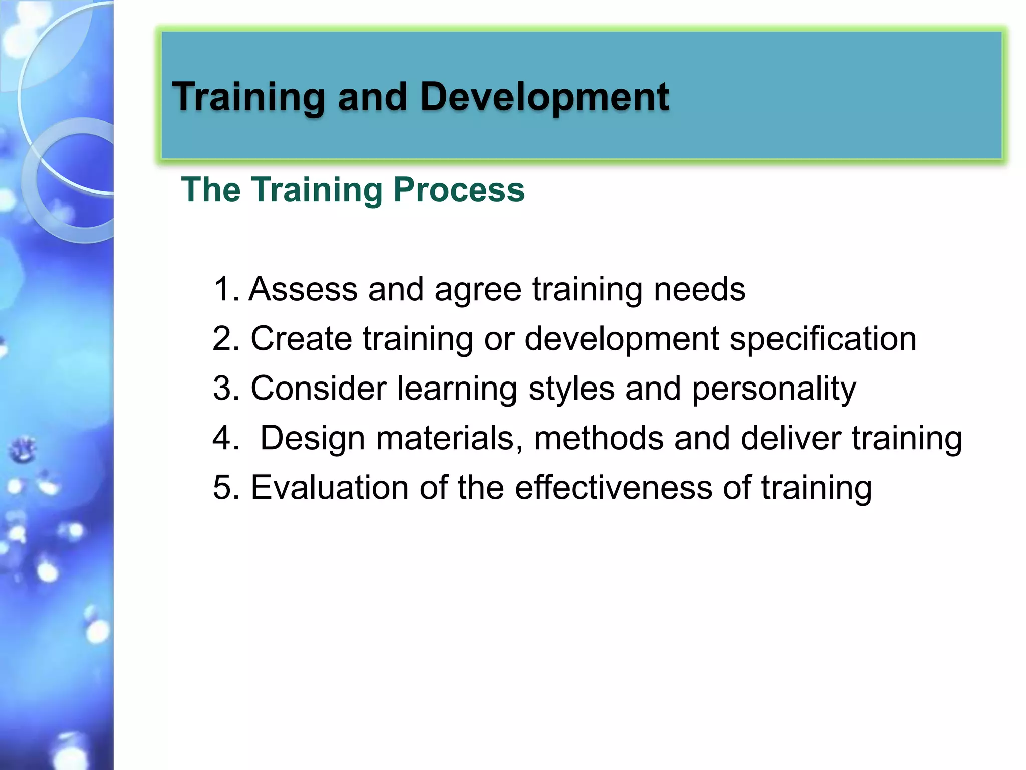 Training and Development

The Training Process

 1. Assess and agree training needs
 2. Create training or development specification
 3. Consider learning styles and personality
 4. Design materials, methods and deliver training
 5. Evaluation of the effectiveness of training
 