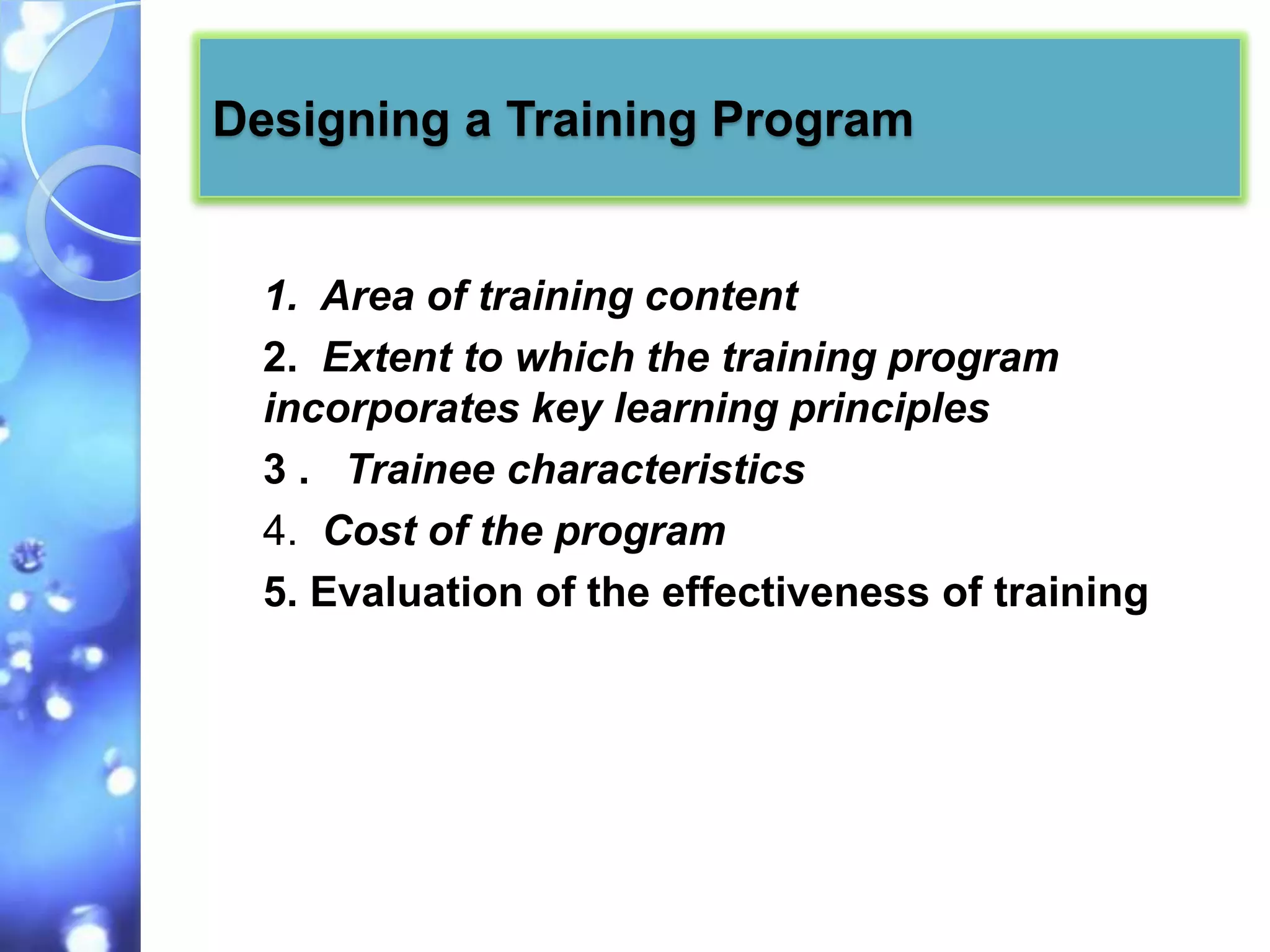 Designing a Training Program


  1. Area of training content
  2. Extent to which the training program
  incorporates key learning principles
  3 . Trainee characteristics
  4. Cost of the program
  5. Evaluation of the effectiveness of training
 
