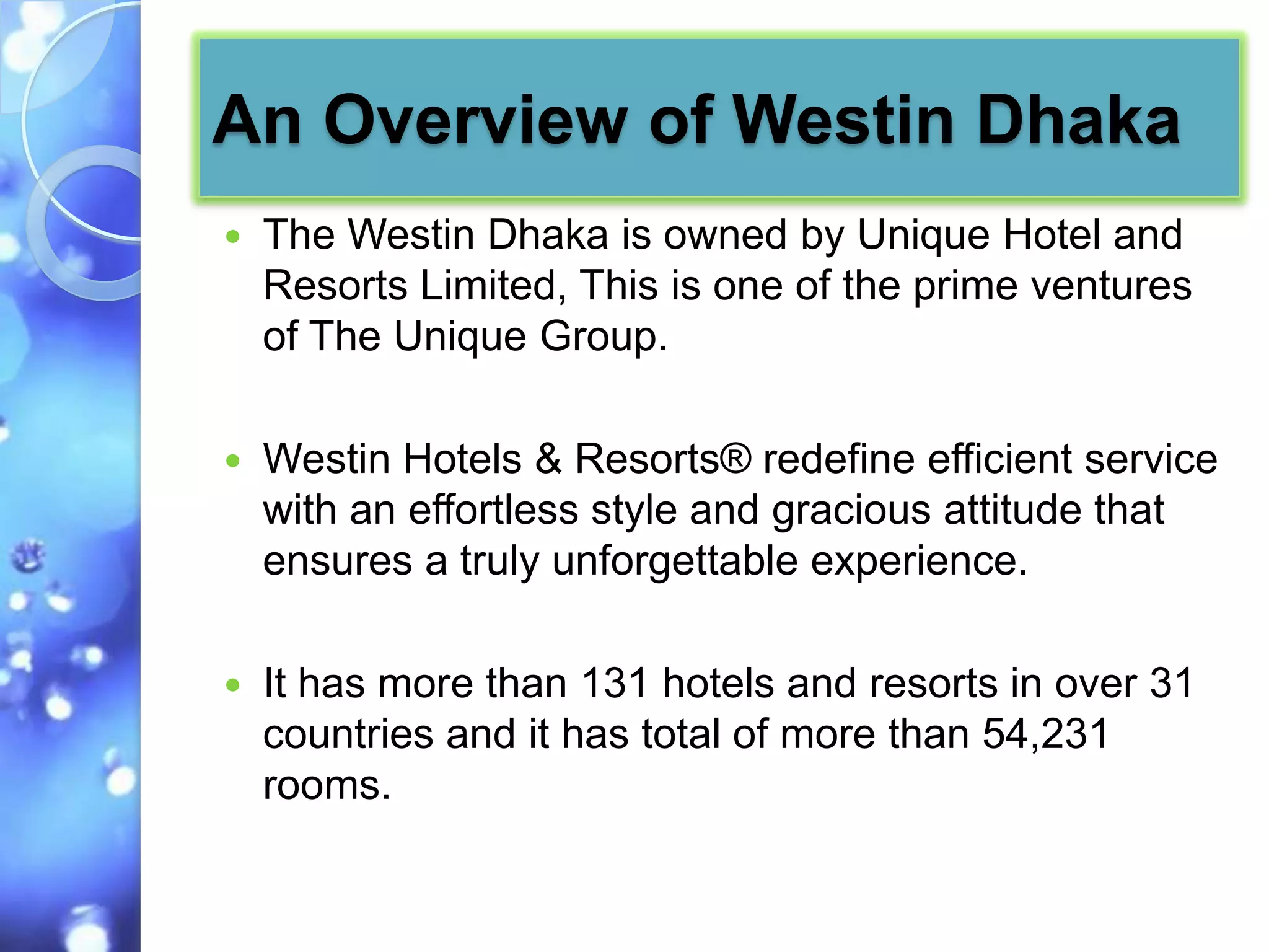 An Overview of Westin Dhaka
   The Westin Dhaka is owned by Unique Hotel and
    Resorts Limited, This is one of the prime ventures
    of The Unique Group.

   Westin Hotels & Resorts® redefine efficient service
    with an effortless style and gracious attitude that
    ensures a truly unforgettable experience.

   It has more than 131 hotels and resorts in over 31
    countries and it has total of more than 54,231
    rooms.
 