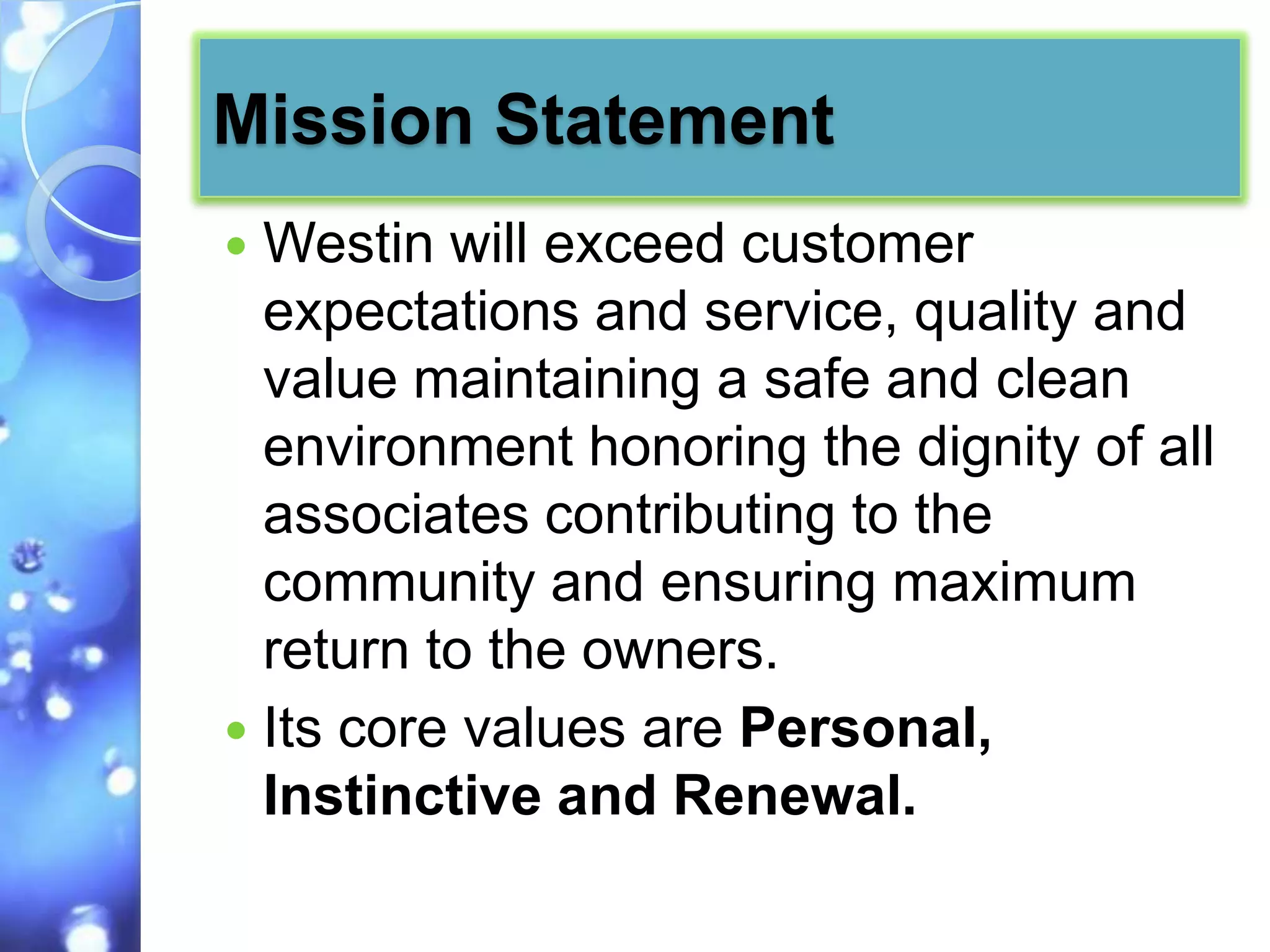 Mission Statement
 Westin will exceed customer
  expectations and service, quality and
  value maintaining a safe and clean
  environment honoring the dignity of all
  associates contributing to the
  community and ensuring maximum
  return to the owners.
 Its core values are Personal,
  Instinctive and Renewal.
 