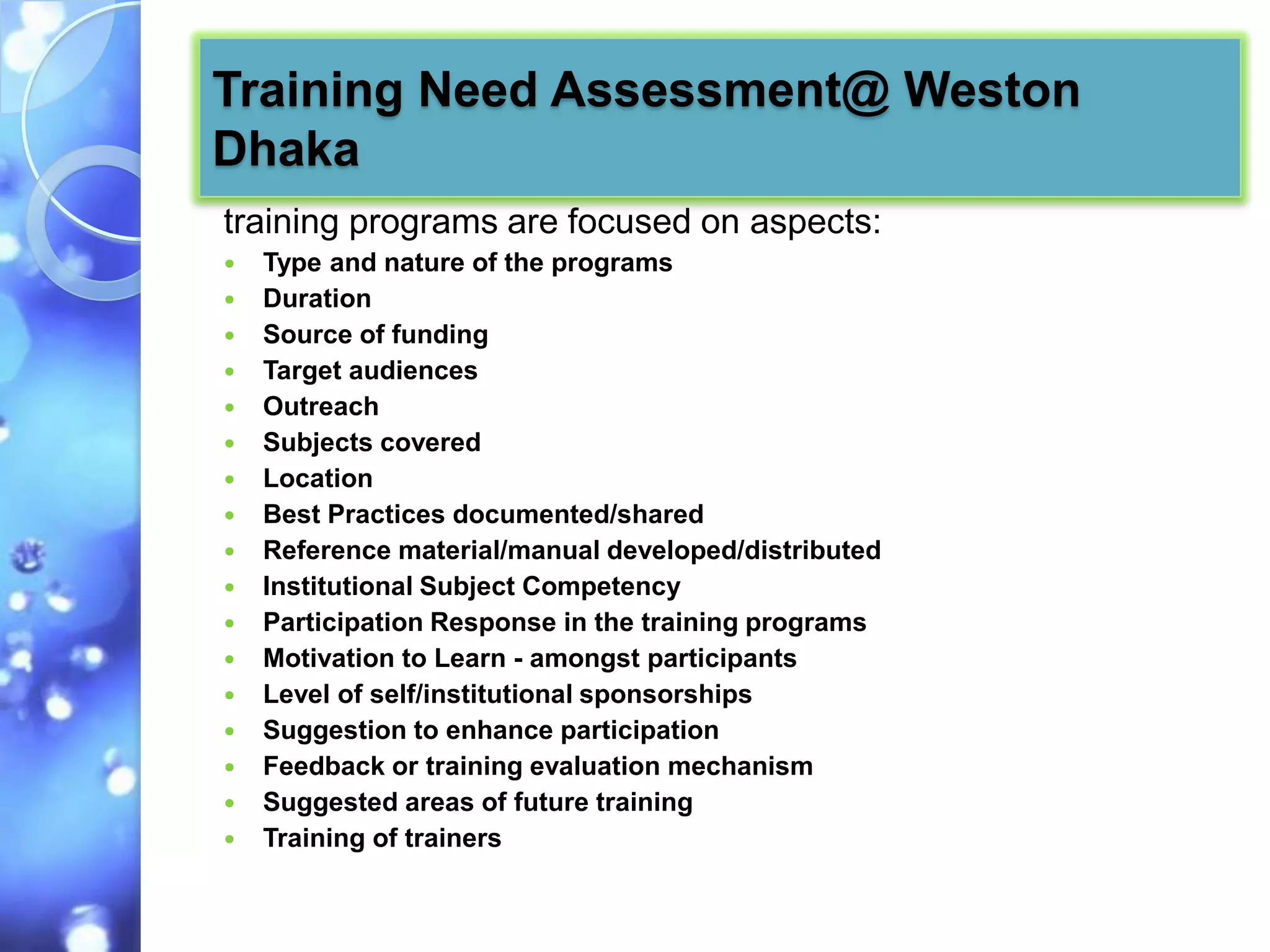 Training Need Assessment@ Weston
Dhaka
training programs are focused on aspects:
   Type and nature of the programs
   Duration
   Source of funding
   Target audiences
   Outreach
   Subjects covered
   Location
   Best Practices documented/shared
   Reference material/manual developed/distributed
   Institutional Subject Competency
   Participation Response in the training programs
   Motivation to Learn - amongst participants
   Level of self/institutional sponsorships
   Suggestion to enhance participation
   Feedback or training evaluation mechanism
   Suggested areas of future training
   Training of trainers
 