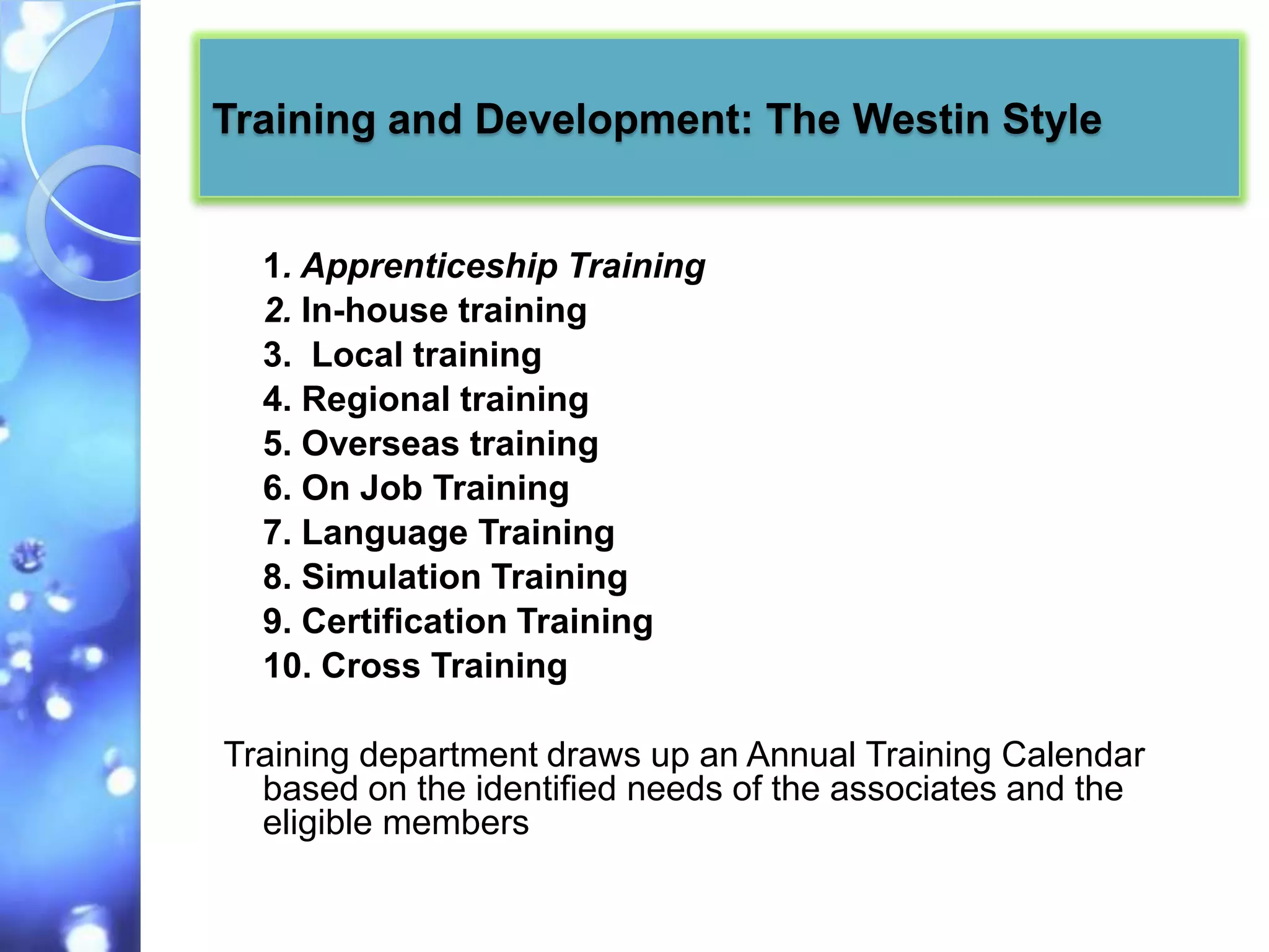 Training and Development: The Westin Style


  1. Apprenticeship Training
  2. In-house training
  3. Local training
  4. Regional training
  5. Overseas training
  6. On Job Training
  7. Language Training
  8. Simulation Training
  9. Certification Training
  10. Cross Training

Training department draws up an Annual Training Calendar
  based on the identified needs of the associates and the
  eligible members
 